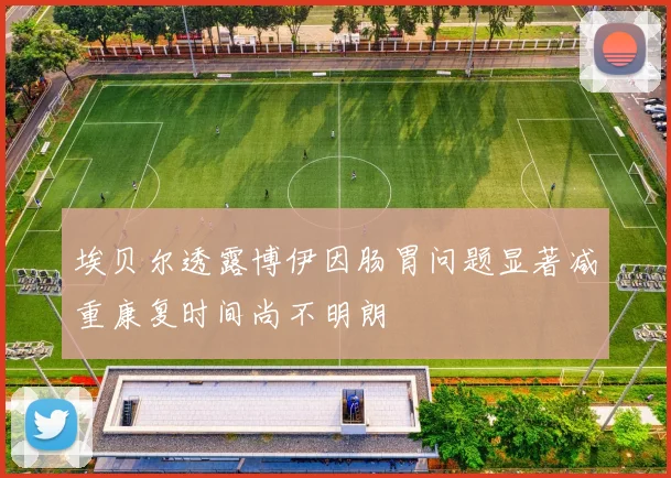 埃贝尔透露博伊因肠胃问题显著减重康复时间尚不明朗