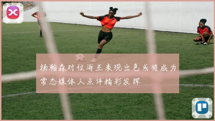 杨瀚森对位海王表现出色或将成为常态媒体人点评精彩发挥
