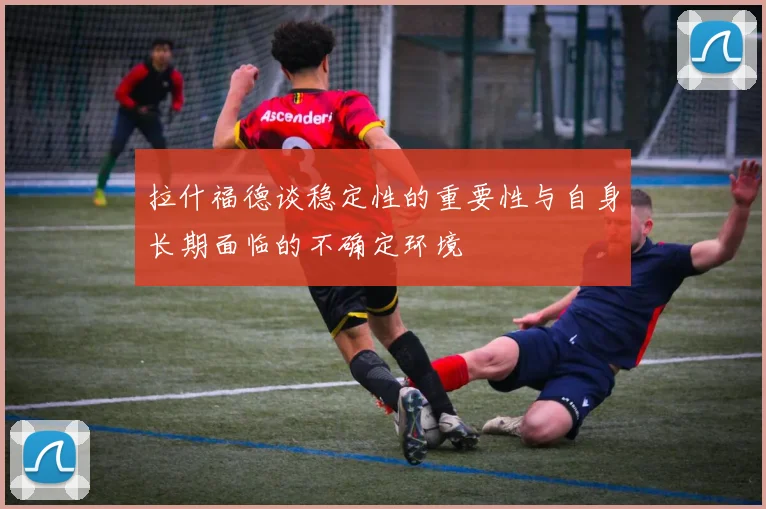 拉什福德谈稳定性的重要性与自身长期面临的不确定环境