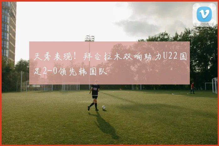 天秀表现！拜合拉木双响助力U22国足2-0领先韩国队