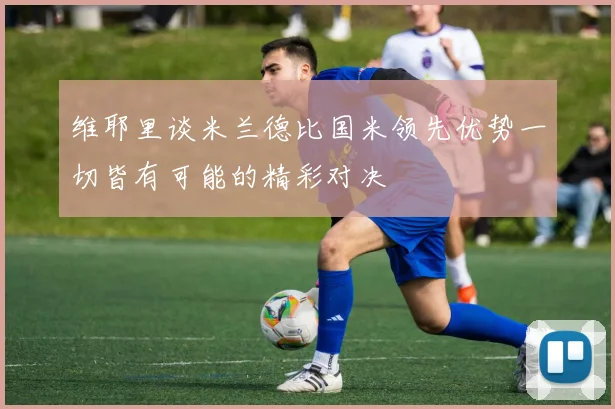 维耶里谈米兰德比国米领先优势一切皆有可能的精彩对决