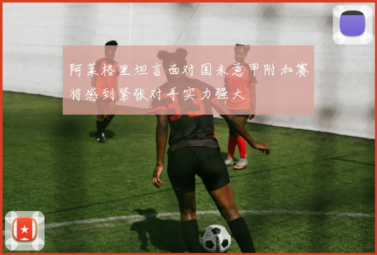 阿莱格里坦言面对国米意甲附加赛将感到紧张对手实力强大