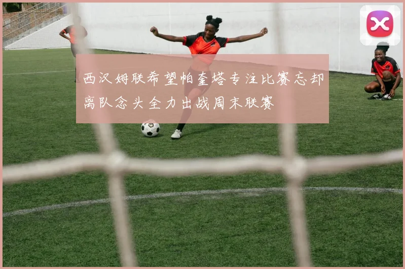 西汉姆联希望帕奎塔专注比赛忘却离队念头全力出战周末联赛