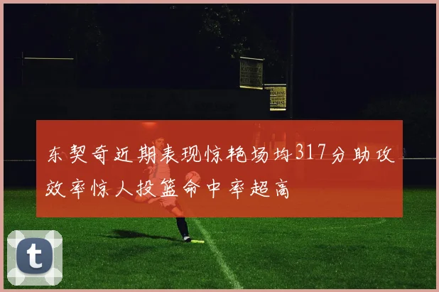 东契奇近期表现惊艳场均317分助攻效率惊人投篮命中率超高