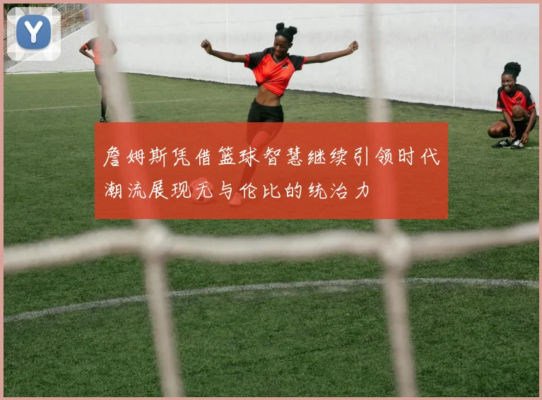 詹姆斯凭借篮球智慧继续引领时代潮流展现无与伦比的统治力