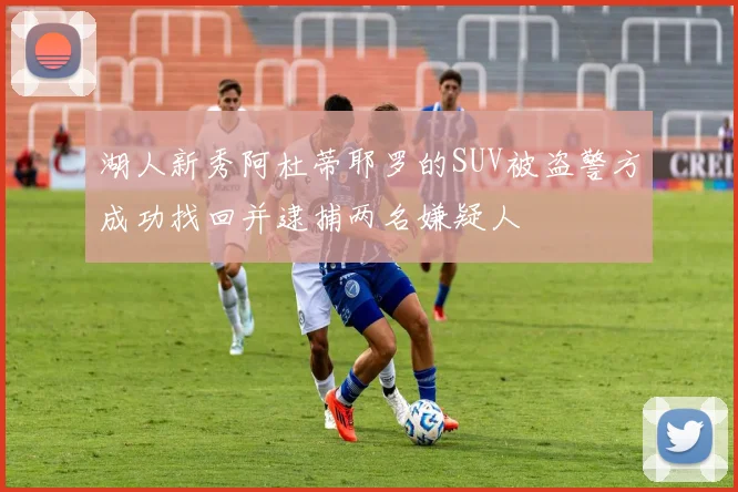 湖人新秀阿杜蒂耶罗的SUV被盗警方成功找回并逮捕两名嫌疑人