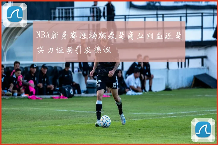 NBA新秀赛选杨瀚森是商业利益还是实力证明引发热议
