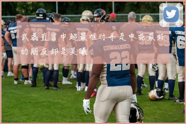 武磊直言中超最难对手是申花最好的朋友却是吴曦