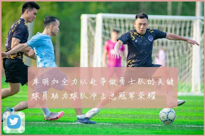 库明加全力以赴争做勇士队的关键球员助力球队冲击总冠军荣耀