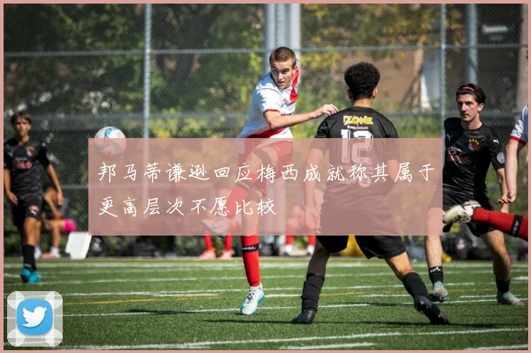 邦马蒂谦逊回应梅西成就称其属于更高层次不愿比较