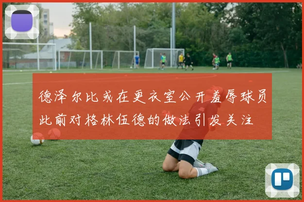 德泽尔比或在更衣室公开羞辱球员此前对格林伍德的做法引发关注