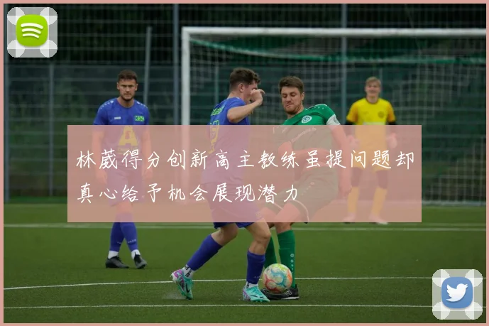 林葳得分创新高主教练虽提问题却真心给予机会展现潜力