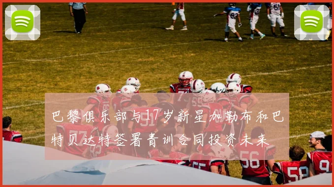 巴黎俱乐部与17岁新星加勒布和巴特贝达特签署青训合同投资未来