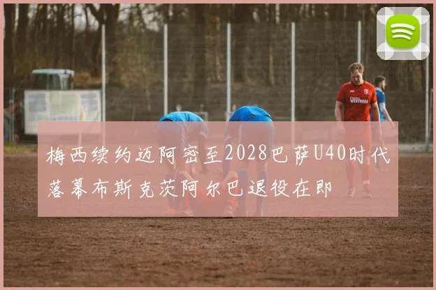 梅西续约迈阿密至2028巴萨U40时代落幕布斯克茨阿尔巴退役在即