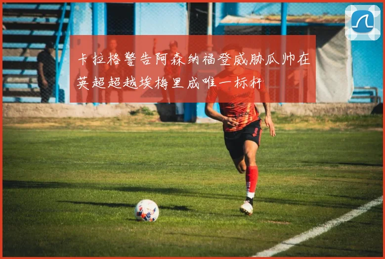 卡拉格警告阿森纳福登威胁瓜帅在英超超越埃梅里成唯一标杆