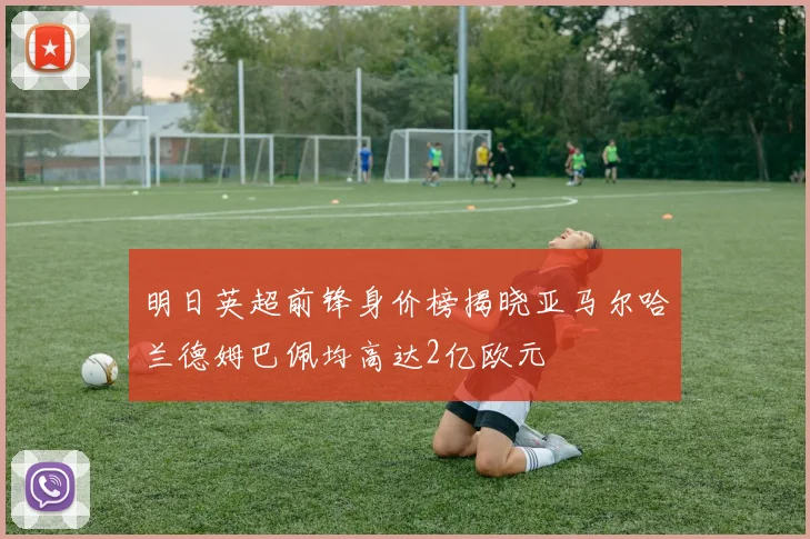 明日英超前锋身价榜揭晓亚马尔哈兰德姆巴佩均高达2亿欧元