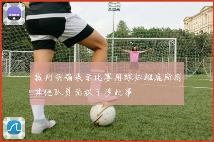 裁判明确表示比赛用球归雄鹿所有其他队员无权干涉此事