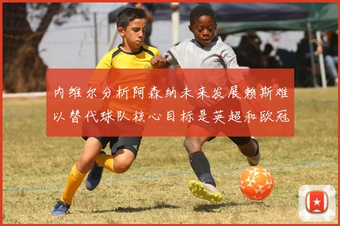 内维尔分析阿森纳未来发展赖斯难以替代球队核心目标是英超和欧冠