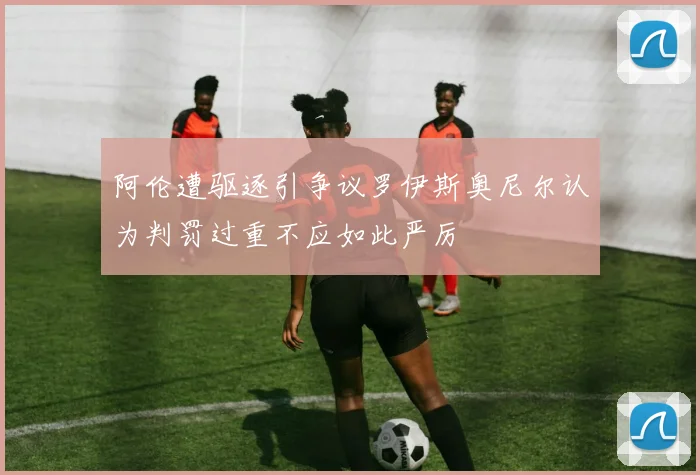 阿伦遭驱逐引争议罗伊斯奥尼尔认为判罚过重不应如此严厉