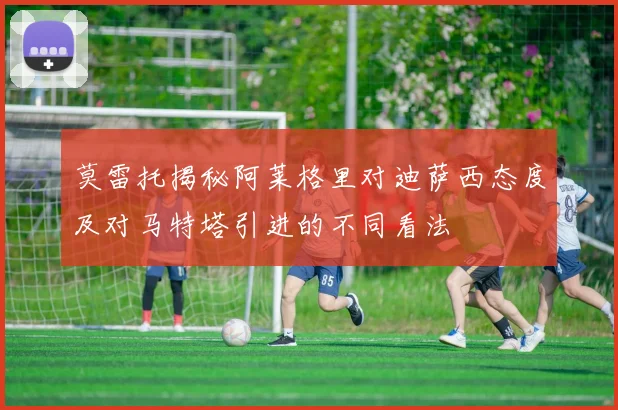 莫雷托揭秘阿莱格里对迪萨西态度及对马特塔引进的不同看法