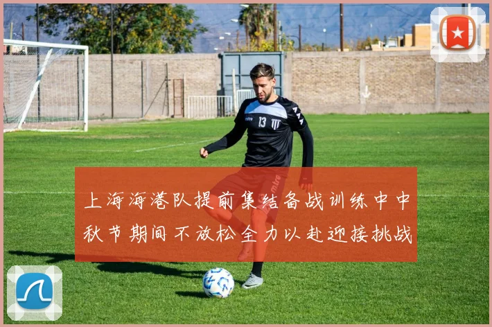 上海海港队提前集结备战训练中中秋节期间不放松全力以赴迎接挑战