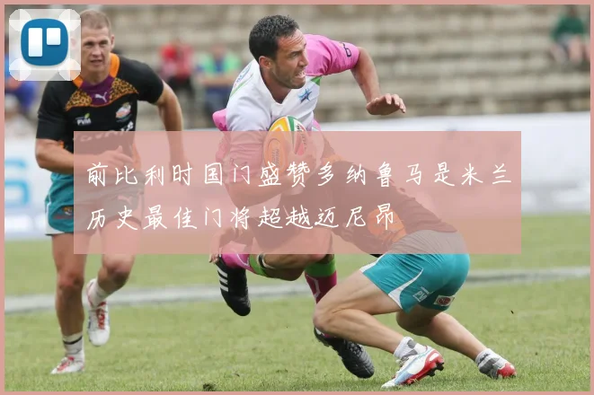 前比利时国门盛赞多纳鲁马是米兰历史最佳门将超越迈尼昂