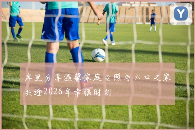 库里分享温馨家庭合照与六口之家共迎2026年幸福时刻
